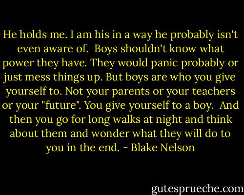 He holds me. I am his in a way he probably isn't even aware of.<br /> Boys shouldn't know what power they have. They would panic probably or just mess things up. But boys are who you give yourself to. Not your parents or your teachers or your "future". You give yourself to a boy.<br /> And then you go for long walks at night and think about them and wonder what they will do to you in the end. - Blake Nelson