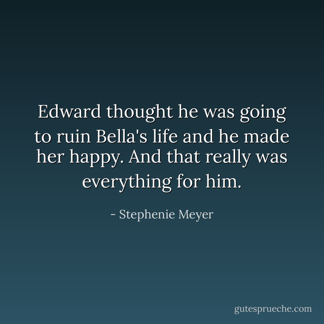 Edward thought he was going to ruin Bella's life and he made her happy. And that really was everything for him. - Stephenie Meyer