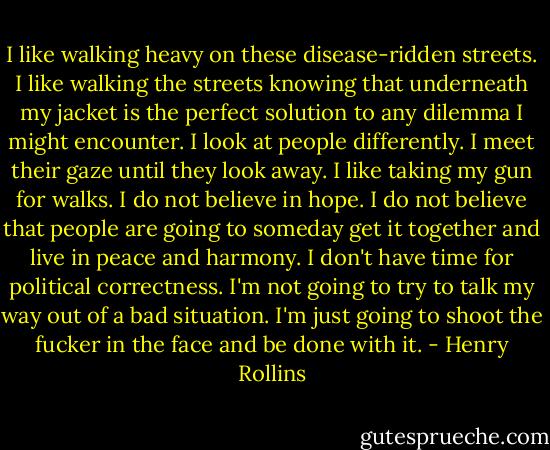 I like walking heavy on these disease-ridden streets. I like walking the streets knowing that underneath my jacket is the perfect solution to any dilemma I might encounter. I look at people differently. I meet their gaze until they look away. I like taking my gun for walks. I do not believe in hope. I do not believe that people are going to someday get it together and live in peace and harmony. I don't have time for political correctness. I'm not going to try to talk my way out of a bad situation. I'm just going to shoot the fucker in the face and be done with it. - Henry Rollins