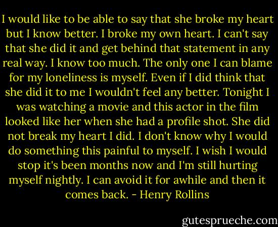 I would like to be able to say that she broke my heart but I know better. I broke my own heart. I can't say that she did it and get behind that statement in any real way. I know too much. The only one I can blame for my loneliness is myself. Even if I did think that she did it to me I wouldn't feel any better. Tonight I was watching a movie and this actor in the film looked like her when she had a profile shot. She did not break my heart I did. I don't know why I would do something this painful to myself. I wish I would stop it's been months now and I'm still hurting myself nightly. I can avoid it for awhile and then it comes back. - Henry Rollins