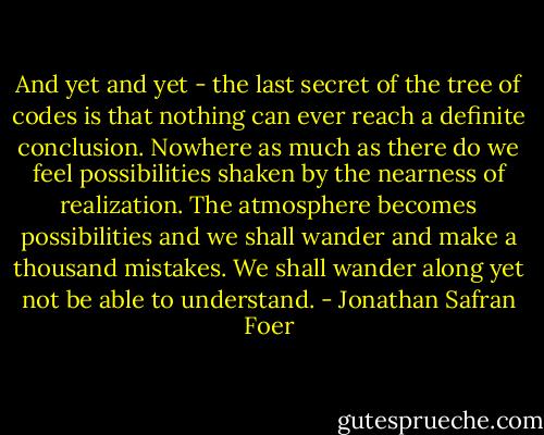 And yet and yet - the last secret of the tree of codes is that nothing can ever reach a definite conclusion. Nowhere as much as there do we feel possibilities shaken by the nearness of realization. The atmosphere becomes possibilities and we shall wander and make a thousand mistakes. We shall wander along yet not be able to understand. - Jonathan Safran Foer