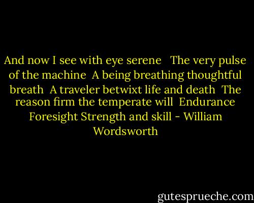 And now I see with eye serene <br /> The very pulse of the machine<br /> A being breathing thoughtful breath<br /> A traveler betwixt life and death<br /> The reason firm the temperate will<br /> Endurance Foresight Strength and skill - William Wordsworth