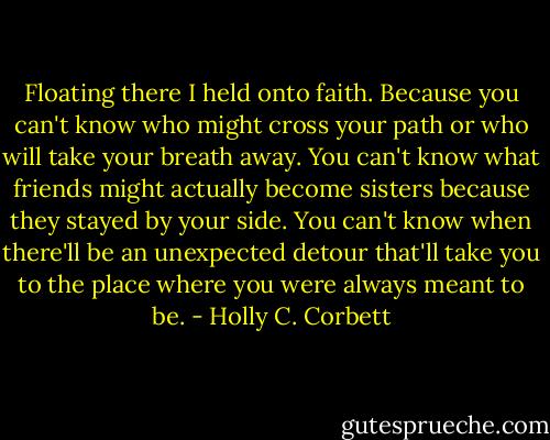 Floating there I held onto faith. Because you can't know who might cross your path or who will take your breath away. You can't know what friends might actually become sisters because they stayed by your side. You can't know when there'll be an unexpected detour that'll take you to the place where you were always meant to be. - Holly C. Corbett