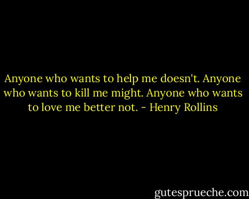 Anyone who wants to help me doesn't. Anyone who wants to kill me might. Anyone who wants to love me better not. - Henry Rollins