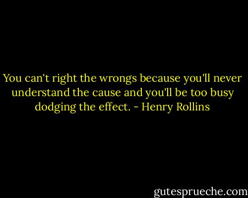 You can't right the wrongs because you'll never understand the cause and you'll be too busy dodging the effect. - Henry Rollins