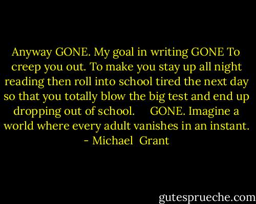 Anyway GONE. My goal in writing GONE To creep you out. To make you stay up all night reading then roll into school tired the next day so that you totally blow the big test and end up dropping out of school. <br /> <br /> GONE. Imagine a world where every adult vanishes in an instant. - Michael  Grant