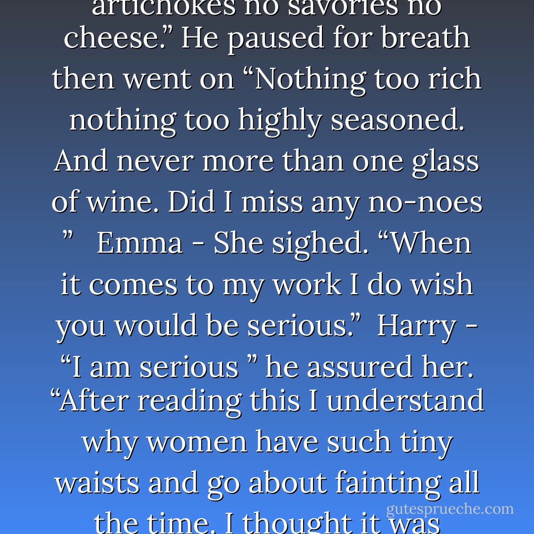 Harry - “No plovers no pigeons no snipe. No oysters mussels clams or whole lobsters. No artichokes no savories no cheese.” He paused for breath then went on “Nothing too rich nothing too highly seasoned. And never more than one glass of wine. Did I miss any no-noes ”<br /><br /> Emma - She sighed. “When it comes to my work I do wish you would be serious.”<br /><br />Harry - “I am serious ” he assured her. “After reading this I understand why women have such tiny waists and go about fainting all the time. I thought it was corsets but no. You’re all <i> hungry </i>. - Laura Lee Guhrke