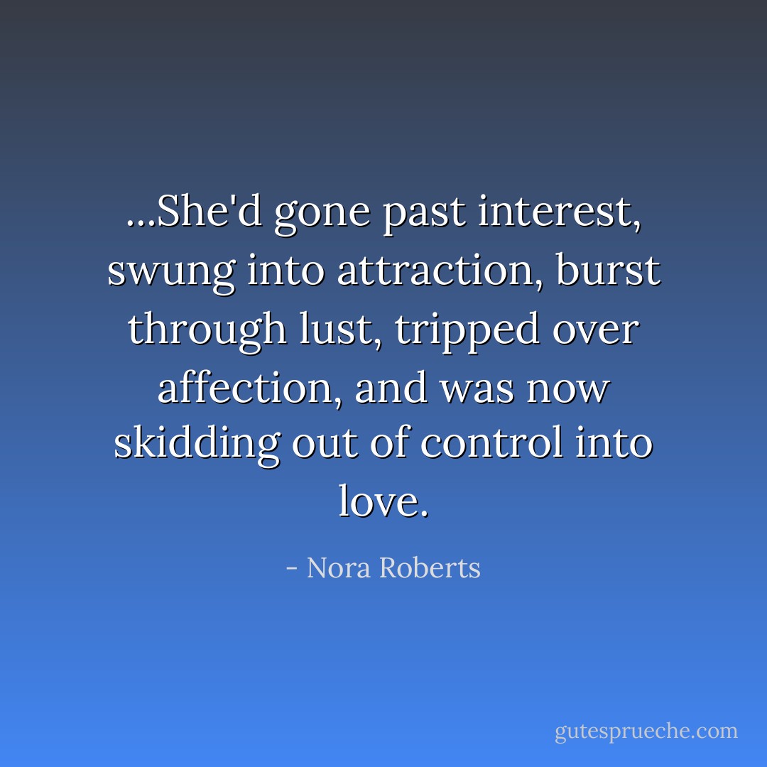 ...She'd gone past interest, swung into attraction, burst through lust, tripped over affection, and was now skidding out of control into love. - Nora Roberts