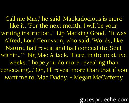 Call me Mac," he said.<br />Mackadocious is more like it.<br />"For the next month, I will be your writing instructor..." <br />Lip Macking Good. <br />"It was Alfred, Lord Tennyson, who said, 'Words, like Nature, half reveal and half conceal the Soul within...'" <br />Big Mac Attack.<br />"Here, in the next five weeks, I hope you do more revealing than concealing..."<br />Oh, I'll reveal more than that if you want me to, Mac Daddy. - Megan McCafferty
