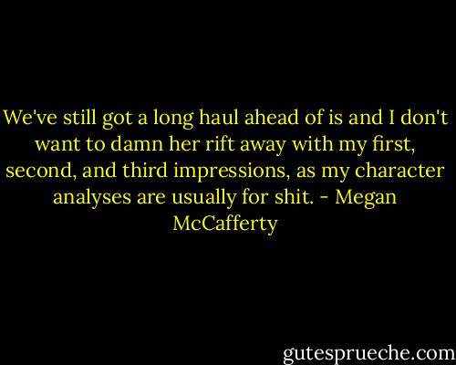 We've still got a long haul ahead of is and I don't want to damn her rift away with my first, second, and third impressions, as my character analyses are usually for shit. - Megan McCafferty