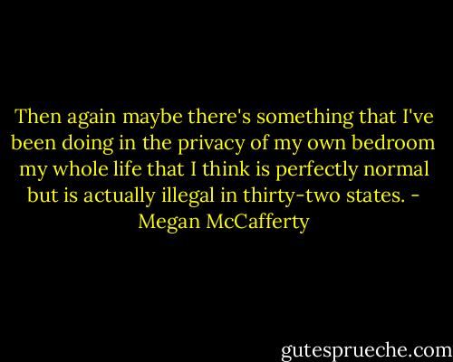 Then again maybe there's something that I've been doing in the privacy of my own bedroom my whole life that I think is perfectly normal but is actually illegal in thirty-two states. - Megan McCafferty