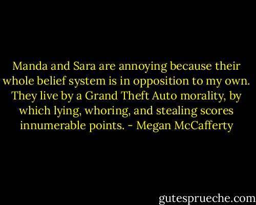 Manda and Sara are annoying because their whole belief system is in opposition to my own. They live by a Grand Theft Auto morality, by which lying, whoring, and stealing scores innumerable points. - Megan McCafferty