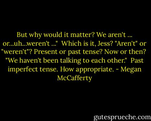 But why would it matter? We aren't ... or...uh...weren't ..." <br />Which is it, Jess? "Aren't" or "weren't"? Present or past tense? Now or then? <br />"We haven't been talking to each other." <br />Past imperfect tense. How appropriate. - Megan McCafferty