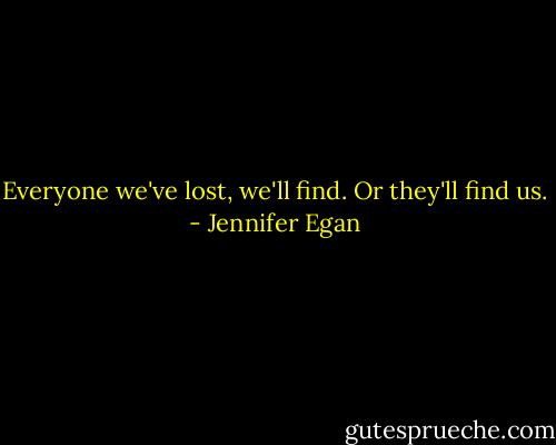 Everyone we've lost, we'll find. Or they'll find us. - Jennifer Egan