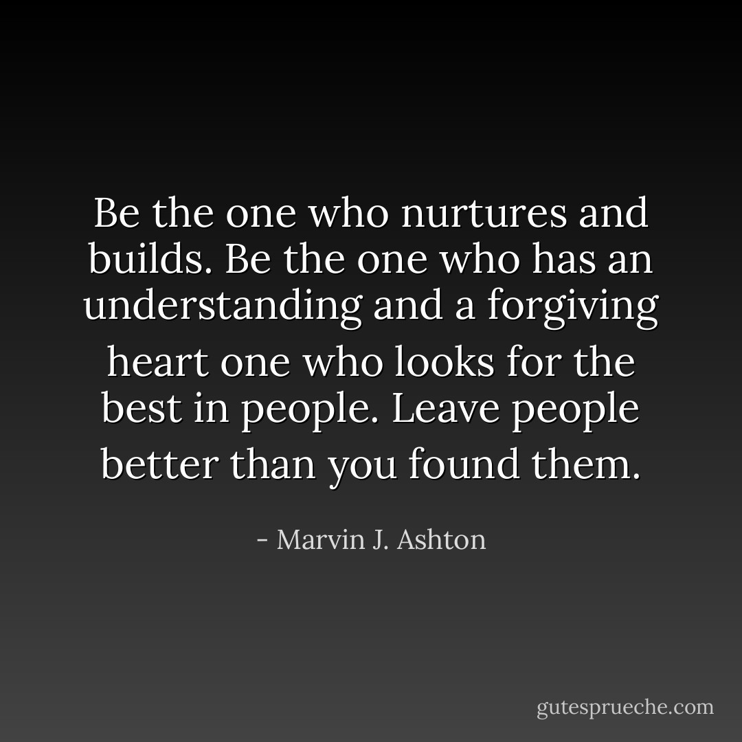 Be the one who nurtures and builds. Be the one who has an understanding and a forgiving heart one who looks for the best in people. Leave people better than you found them. - Marvin J. Ashton