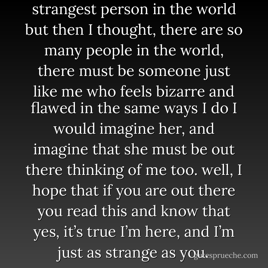 I used to think I was the strangest person in the world<br />but then I thought, there are so many people in the world, there must be someone just like me who feels bizarre and flawed in the same ways I do<br />I would imagine her, and imagine that she must be out there thinking of me too.<br />well, I hope that if you are out there you read this and know that yes, it’s true I’m here, and I’m just as strange as you. - Rebecca Katherine Martin