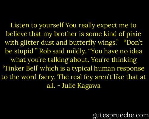 Listen to yourself You really expect me to believe that my brother is some kind of pixie with glitter dust and butterfly wings.”<br /> <br />“Don’t be stupid ” Rob said mildly. “You have no idea what you’re talking about. You’re thinking ‘Tinker Bell’ which is a typical human response to the word faery. The real fey aren’t like that at all. - Julie Kagawa