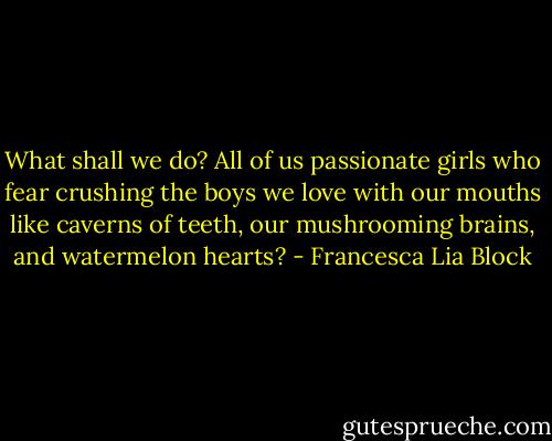 What shall we do? All of us passionate girls who fear crushing the boys we love with our mouths like caverns of teeth, our mushrooming brains, and watermelon hearts? - Francesca Lia Block