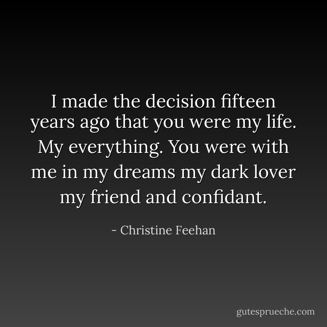 I made the decision fifteen years ago that you were my life. My everything. You were with me in my dreams my dark lover my friend and confidant. - Christine Feehan