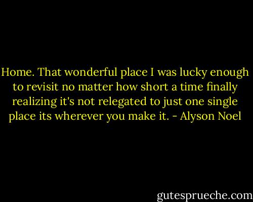 Home. That wonderful place I was lucky enough to revisit no matter how short a time finally realizing it's not relegated to just one single place its wherever you make it. - Alyson Noel