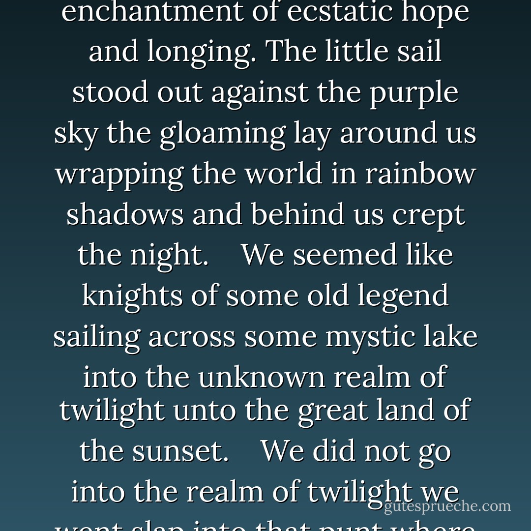 As we drew nearer we could see that the three men fishing seemed old and solemn-looking men. They sat on three chairs in the punt and watched intently their lines. And the red sunset threw a mystic light upon the waters and tinged with fire the towering woods and made a golden glory of the piled-up clouds. It was an hour of deep enchantment of ecstatic hope and longing. The little sail stood out against the purple sky the gloaming lay around us wrapping the world in rainbow shadows and behind us crept the night.<br /> <br /> We seemed like knights of some old legend sailing across some mystic lake into the unknown realm of twilight unto the great land of the sunset.<br /> <br /> We did not go into the realm of twilight we went slap into that punt where those three old men were fishing. We did not know what had happened at first because the sail shut out the view but from the nature of the language that rose up upon the evening air we gathered that we had come into the neighbourhood of human beings and that they were vexed and discontented. - Jerome K. Jerome