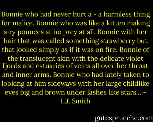 Bonnie who had never hurt a - a harmless thing for malice. Bonnie who was like a kitten making airy pounces at no prey at all. Bonnie with her hair that was called something strawberry but that looked simply as if it was on fire. Bonnie of the translucent skin with the delicate violet fjords and estuaries of veins all over her throat and inner arms. Bonnie who had lately taken to looking at him sideways with her large childlike eyes big and brown under lashes like stars... - L.J. Smith