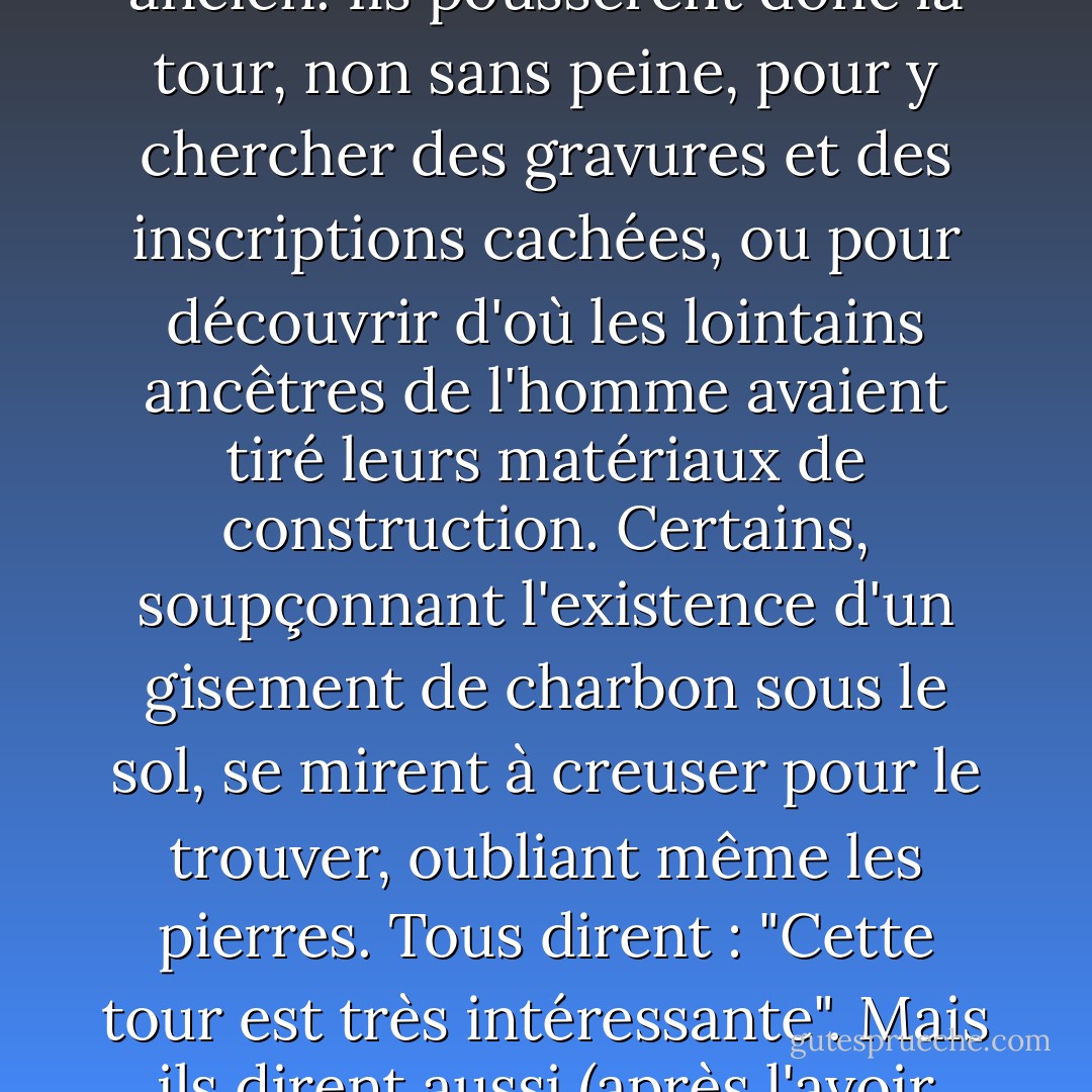 Un homme a hérité d'un champ dans lequel se trouvait une accumulation de vieilles pierres, faisant partie d'une ancienne halle. Une partie de ces vieilles pierres avait déjà été utilisée pour construire la maison dans laquelle il vivait actuellement, non loin de l'ancienne maison de ses pères. Il prit une partie du reste et construisit une tour. Mais ses amis, en arrivant, s'aperçurent tout de suite (sans se donner la peine de monter les marches) que ces pierres avaient appartenu à un édifice plus ancien. Ils poussèrent donc la tour, non sans peine, pour y chercher des gravures et des inscriptions cachées, ou pour découvrir d'où les lointains ancêtres de l'homme avaient tiré leurs matériaux de construction. Certains, soupçonnant l'existence d'un gisement de charbon sous le sol, se mirent à creuser pour le trouver, oubliant même les pierres. Tous dirent : "Cette tour est très intéressante". Mais ils dirent aussi (après l'avoir poussée) : Mais ils ont aussi dit (après l'avoir poussée) : "Quelle confusion ! Et même les descendants de l'homme, dont on aurait pu s'attendre à ce qu'ils réfléchissent à ce qu'il avait fait, murmuraient : "C'est un drôle de bonhomme ! Imaginez qu'il utilise ces vieilles pierres pour construire une tour absurde ! Pourquoi n'a-t-il pas restauré la vieille maison ? Il n'a pas le sens des proportions". Mais du haut de cette tour, l'homme avait pu contempler la mer. - J.R.R. Tolkien