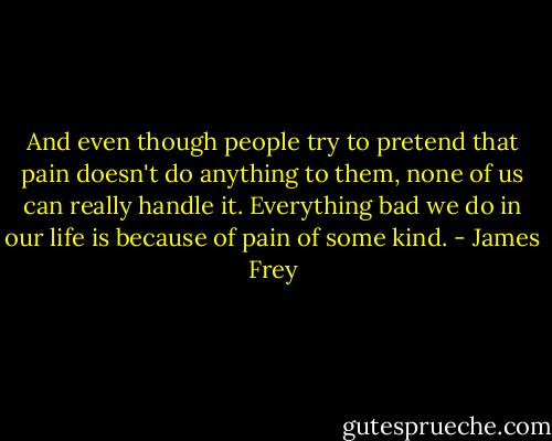 And even though people try to pretend that pain doesn't do anything to them, none of us can really handle it. Everything bad we do in our life is because of pain of some kind. - James Frey