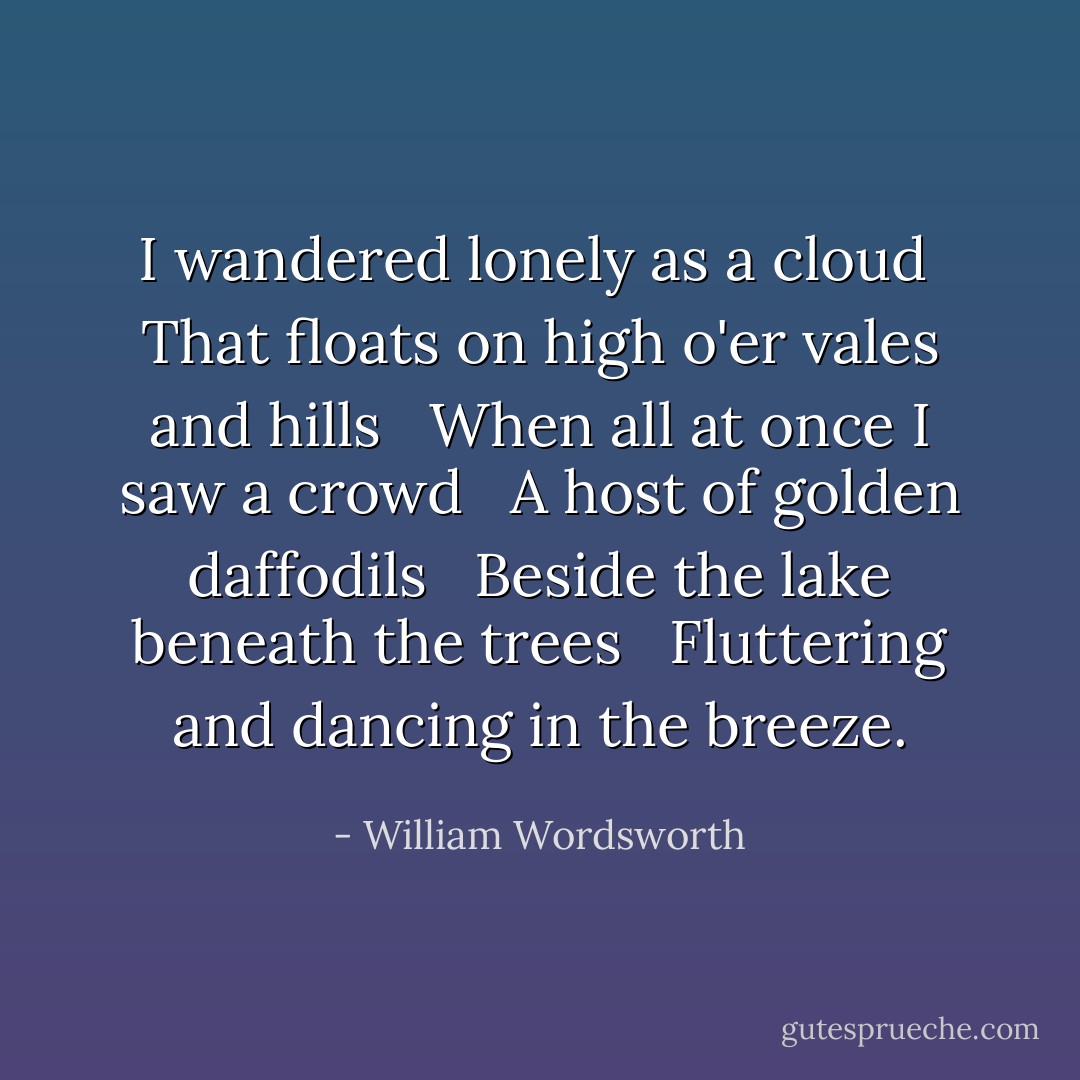 I wandered lonely as a cloud<br /> That floats on high o'er vales and hills <br /> When all at once I saw a crowd <br /> A host of golden daffodils <br /> Beside the lake beneath the trees <br /> Fluttering and dancing in the breeze. - William Wordsworth