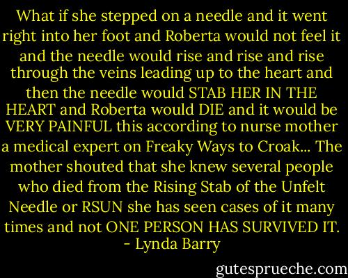 What if she stepped on a needle and it went right into her foot and Roberta would not feel it and the needle would rise and rise and rise through the veins leading up to the heart and then the needle would STAB HER IN THE HEART and Roberta would DIE and it would be VERY PAINFUL this according to nurse mother a medical expert on Freaky Ways to Croak... The mother shouted that she knew several people who died from the Rising Stab of the Unfelt Needle or RSUN she has seen cases of it many times and not ONE PERSON HAS SURVIVED IT. - Lynda Barry