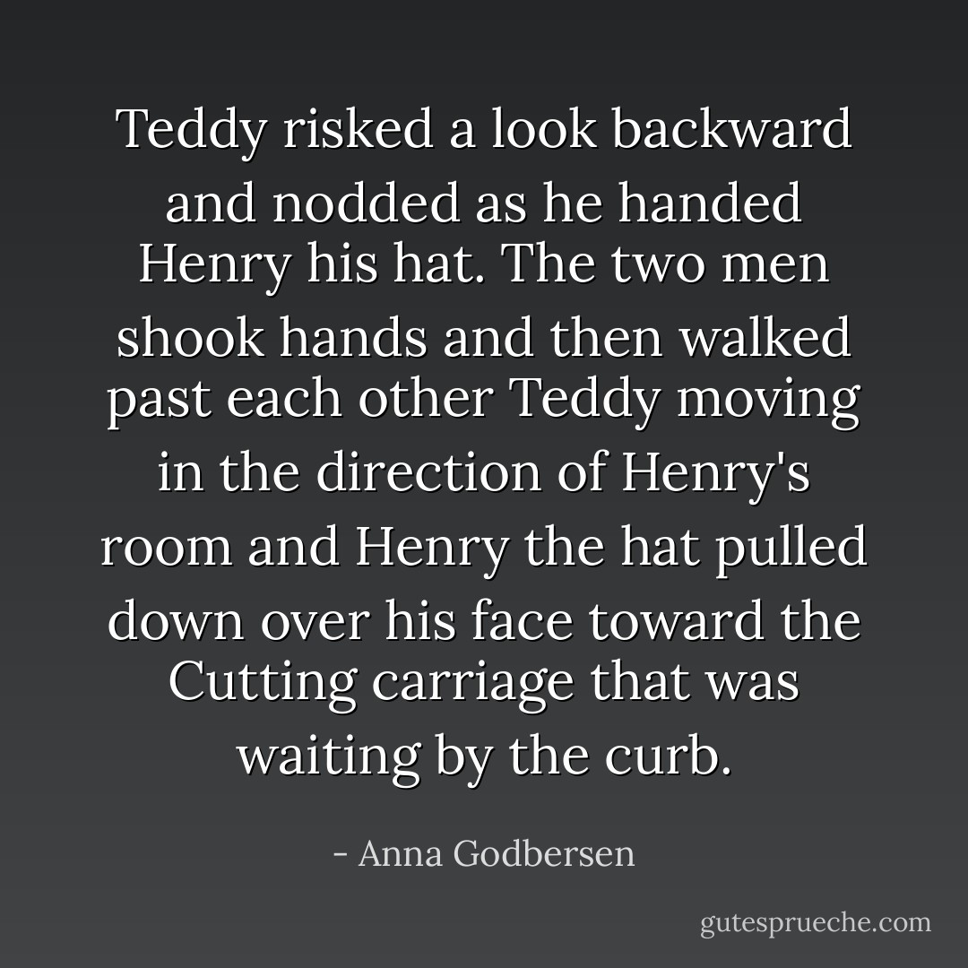 Teddy risked a look backward and nodded as he handed Henry his hat. The two men shook hands and then walked past each other Teddy moving in the direction of Henry's room and Henry the hat pulled down over his face toward the Cutting carriage that was waiting by the curb. - Anna Godbersen