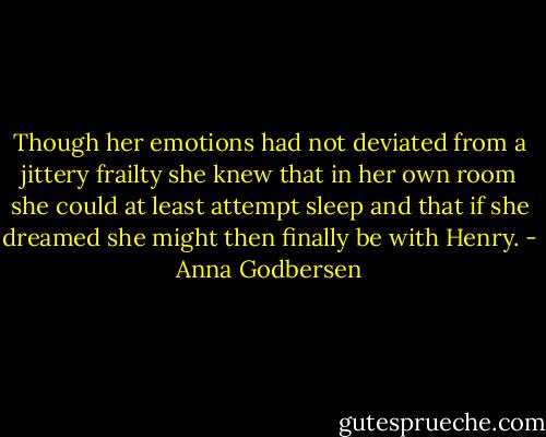 Though her emotions had not deviated from a jittery frailty she knew that in her own room she could at least attempt sleep and that if she dreamed she might then finally be with Henry. - Anna Godbersen