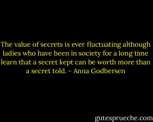 The value of secrets is ever fluctuating although ladies who have been in society for a long time learn that a secret kept can be worth more than a secret told. - Anna Godbersen