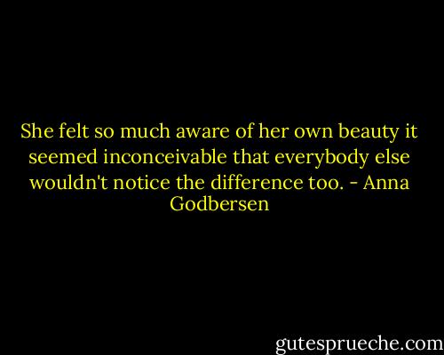 She felt so much aware of her own beauty it seemed inconceivable that everybody else wouldn't notice the difference too. - Anna Godbersen