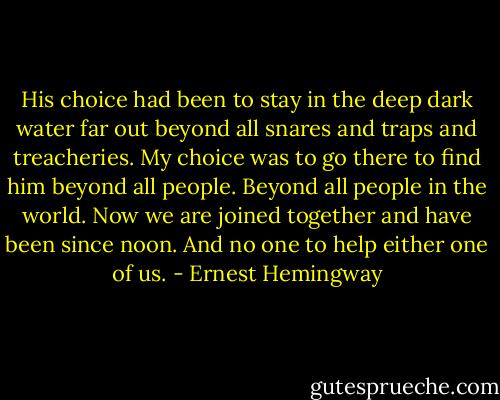 His choice had been to stay in the deep dark water far out beyond all snares and traps and treacheries. My choice was to go there to find him beyond all people. Beyond all people in the world. Now we are joined together and have been since noon. And no one to help either one of us. - Ernest Hemingway