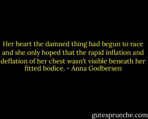 Her heart the damned thing had begun to race and she only hoped that the rapid inflation and deflation of her chest wasn't visible beneath her fitted bodice. - Anna Godbersen