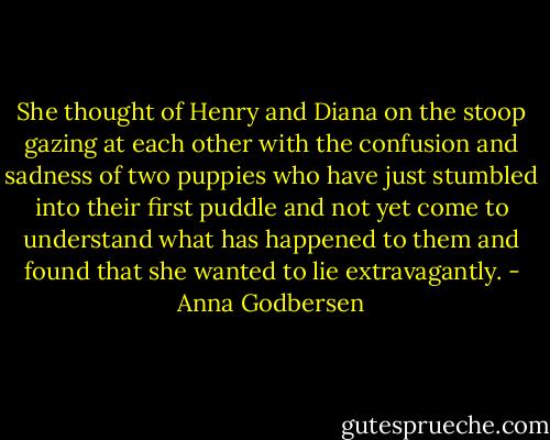 She thought of Henry and Diana on the stoop gazing at each other with the confusion and sadness of two puppies who have just stumbled into their first puddle and not yet come to understand what has happened to them and found that she wanted to lie extravagantly. - Anna Godbersen