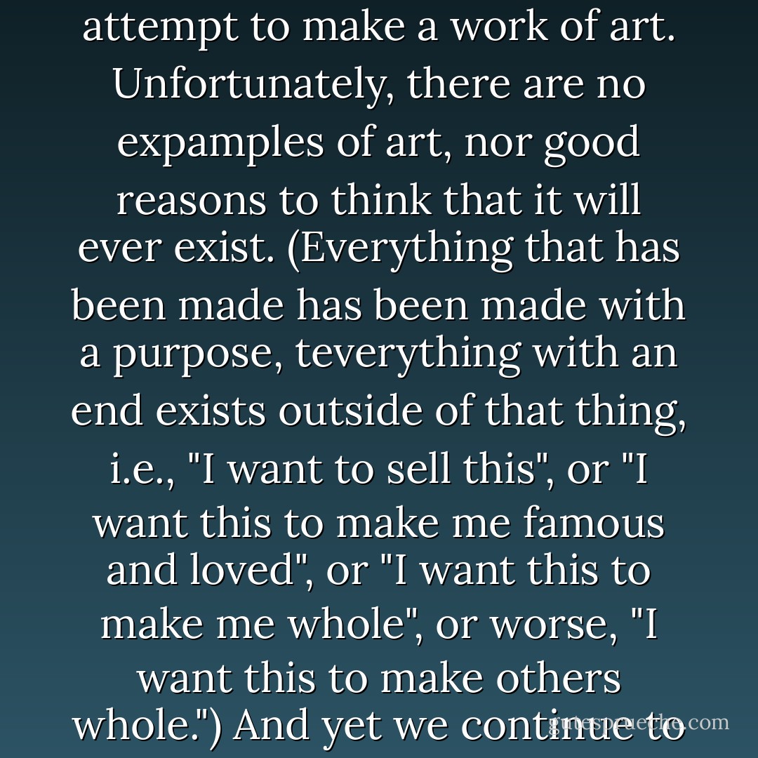 ART<br />Art is that thing having to do only with itself—the product of a successful attempt to make a work of art. Unfortunately, there are no expamples of art, nor good reasons to think that it will ever exist. (Everything that has been made has been made with a purpose, teverything with an end exists outside of that thing, i.e., "I want to sell this", or "I want this to make me famous and loved", or "I want this to make me whole", or worse, "I want this to make others whole.") And yet we continue to write, paint, sculpt and compose. Is this foolish of us? - Jonathan Safran Foer