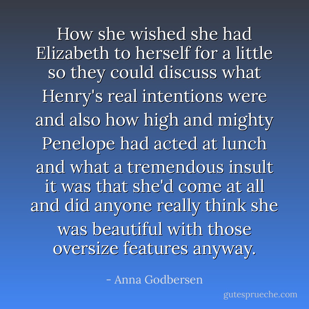 How she wished she had Elizabeth to herself for a little so they could discuss what Henry's real intentions were and also how high and mighty Penelope had acted at lunch and what a tremendous insult it was that she'd come at all and did anyone really think she was beautiful with those oversize features anyway. - Anna Godbersen
