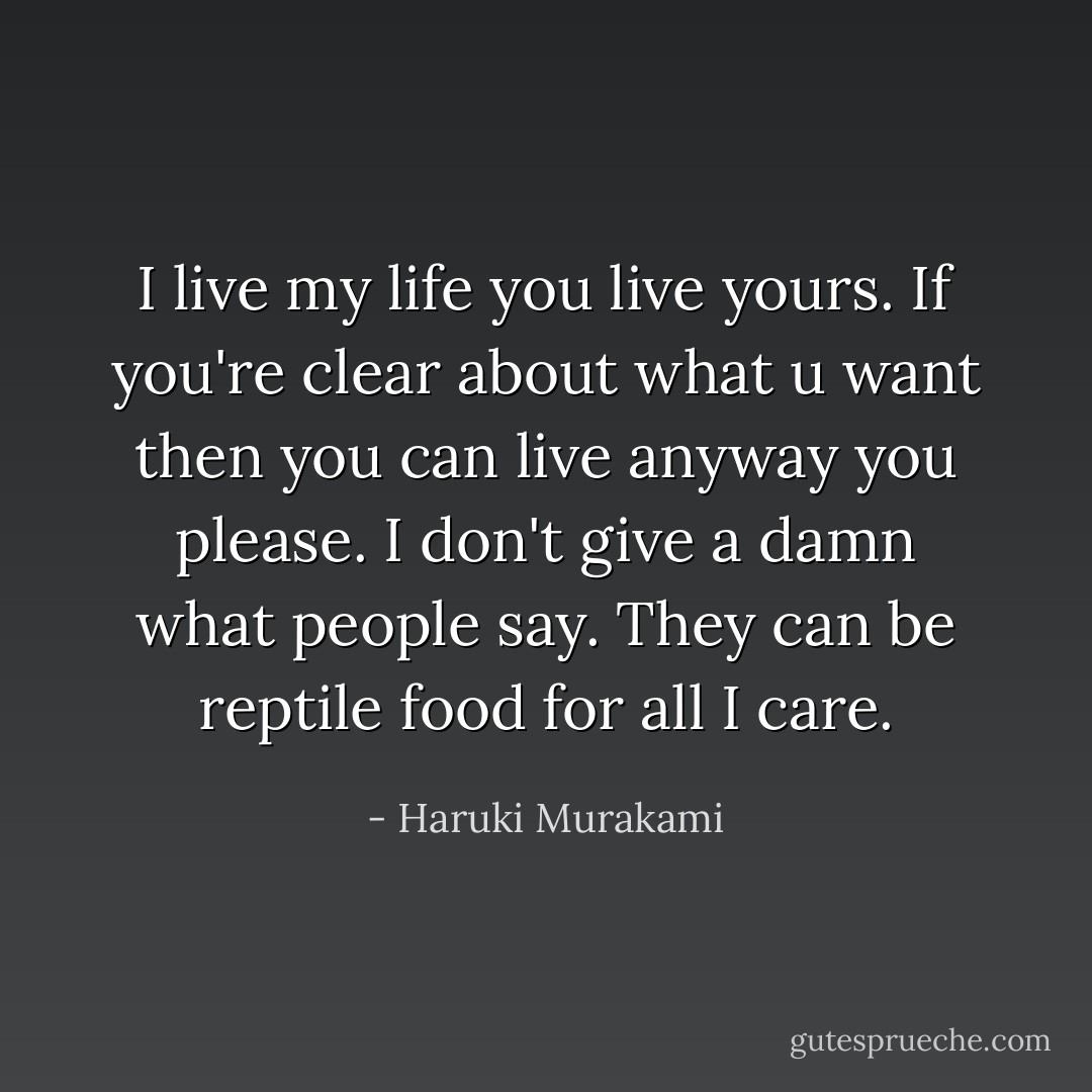 I live my life you live yours. If you're clear about what u want then you can live anyway you please. I don't give a damn what people say. They can be reptile food for all I care. - Haruki Murakami