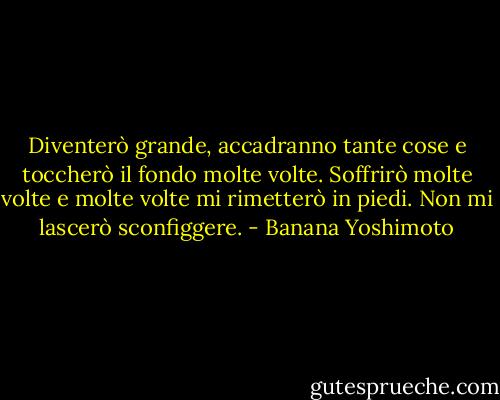 Diventerò grande, accadranno tante cose e toccherò il fondo molte volte. Soffrirò molte volte e molte volte mi rimetterò in piedi. Non mi lascerò sconfiggere. - Banana Yoshimoto