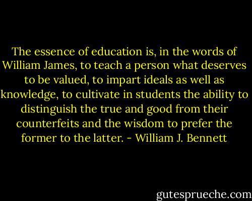 The essence of education is, in the words of William James, to teach a person what deserves to be valued, to impart ideals as well as knowledge, to cultivate in students the ability to distinguish the true and good from their counterfeits and the wisdom to prefer the former to the latter. - William J. Bennett