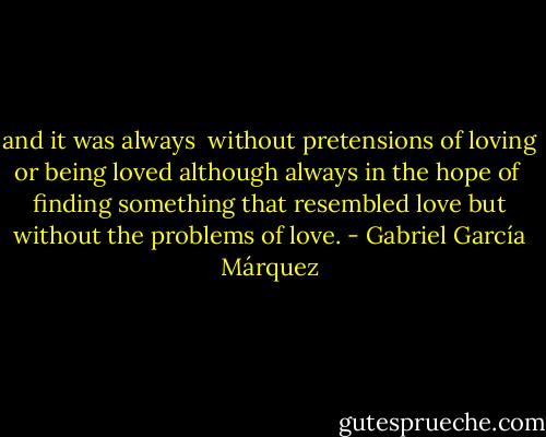 and it was always<br /> without pretensions of loving or being loved although always in the hope of<br /> finding something that resembled love but without the problems of love. - Gabriel García Márquez