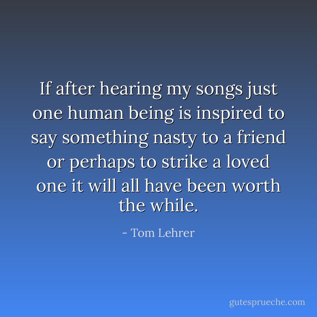 If after hearing my songs just one human being is inspired to say something nasty to a friend or perhaps to strike a loved one it will all have been worth the while. - Tom Lehrer