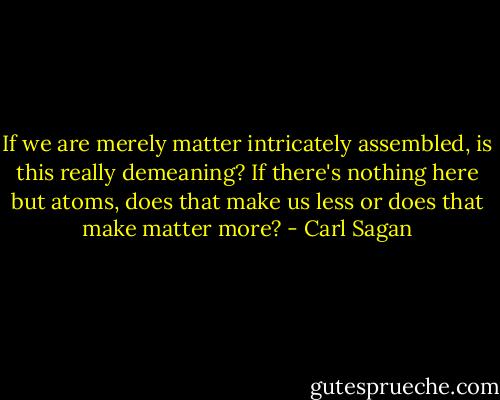 If we are merely matter intricately assembled, is this really demeaning? If there's nothing here but atoms, does that make us less or does that make matter more? - Carl Sagan