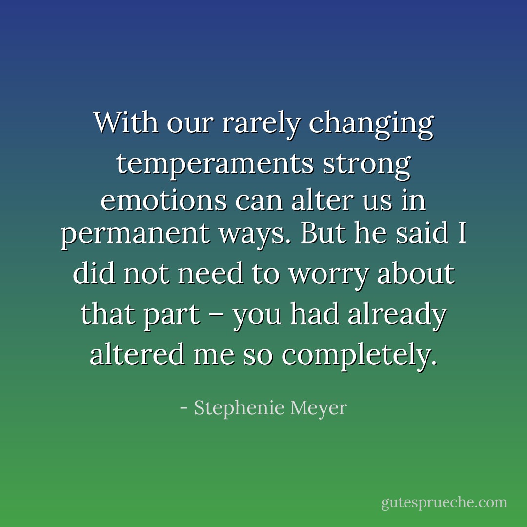 With our rarely changing temperaments strong emotions can alter us in permanent ways. But he said I did not need to worry about that part – you had already altered me so completely. - Stephenie Meyer
