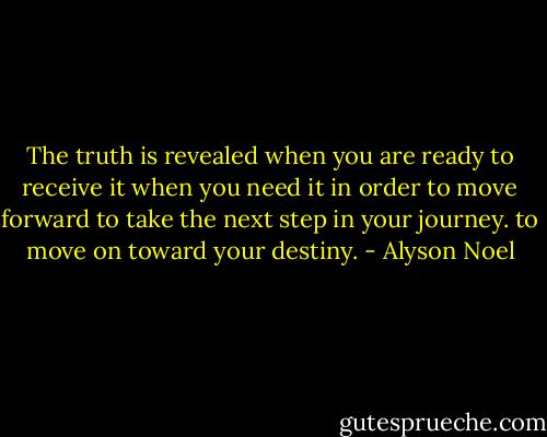 The truth is revealed when you are ready to receive it when you need it in order to move forward to take the next step in your journey. to move on toward your destiny. - Alyson Noel