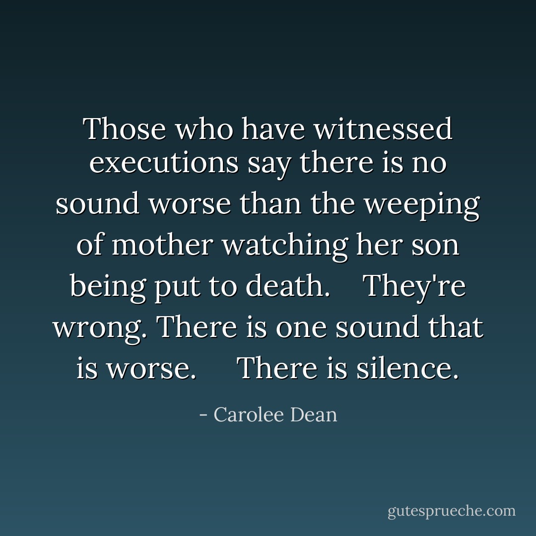 Those who have witnessed executions say there is no sound worse than the weeping of mother watching her son being put to death.<br /> <br /> They're wrong. There is one sound that is worse. <br /> <br /> There is silence. - Carolee Dean