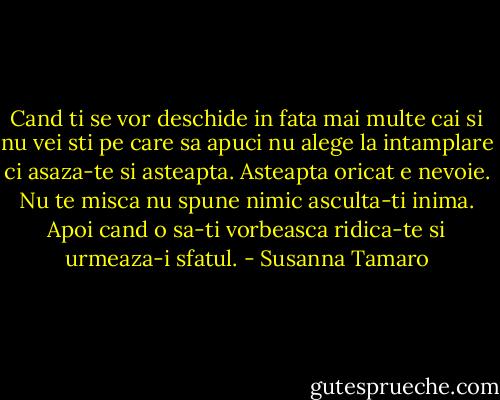 Cand ti se vor deschide in fata mai multe cai si nu vei sti pe care sa apuci nu alege la intamplare ci asaza-te si asteapta. Asteapta oricat e nevoie. Nu te misca nu spune nimic asculta-ti inima. Apoi cand o sa-ti vorbeasca ridica-te si urmeaza-i sfatul. - Susanna Tamaro