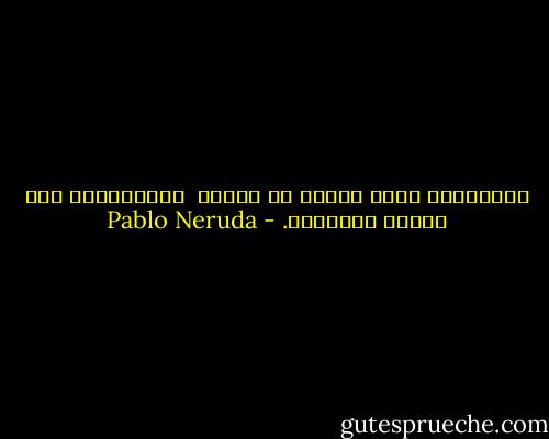 وعصافيرُ كانت تنامُ في روحِك<br /> أيقظتُها، وكم فرّتْ وهاجرتْ. - Pablo Neruda